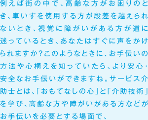 例えば街の中で、高齢な方がお困りのとき、車いすを使用する方が段差を越えられないとき、視覚に障がいがある方が道に迷っているとき、あなたはすぐに声をかけられますか？このようなときに、お手伝いの方法や心構えを知っていたら、より安心・安全なお手伝いができますね。サービス介助士とは、「おもてなしの心」と「安全な介助技術」を学び、高齢な方や障がいがある方などがお手伝いを必要とする場面で、