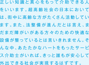 正しい知識と真心をもって介助できる人をいいます。超高齢社会の日本においては、街中に高齢な方がたくさん活動しています。また、法整備が進んだとは言え、まだまだ障がいがある方々のための快適な設備が整っているとは言いきれません。そんな中、あたたかなハートをもったサービス介助士がいれば、きっと誰もが安心して外出できる社会が実現するはずです。