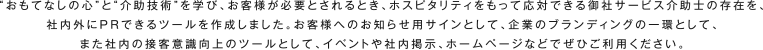 “おもてなしの心”と“介助技術”を学び、お客様が必要とされるとき、ホスピタリティをもって応対できる御社サービス介助士の存在を、社内外にPRできるツールを作成しました。お客様へのお知らせ用サインとして、企業のブランディングの一環として、また社内の接客意識向上のツールとして、イベントや社内掲示、ホームページなどでぜひご利用ください。