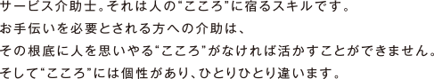 サービス介助士。それは人の“こころ”に宿るスキルです。お手伝いを必要とされる方への介助は、その根底に人を思いやる“こころ”がなければ活かすことができません。そして“こころ”には個性があり、ひとりひとり違います。