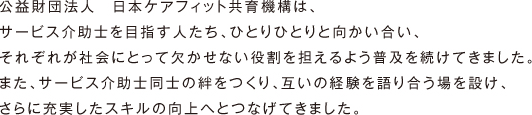 公益財団法人　日本ケアフィット共育機構は、サービス介助士を目指す人たち、ひとりひとりと向かい合い、それぞれが社会にとって欠かせない役割を担えるよう普及を続けてきました。また、サービス介助士同士の絆をつくり、互いの経験を語り合う場を設け、さらに充実したスキルの向上へとつなげてきました。