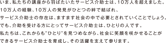 いま、私たちの講座から羽ばたいたサービス介助士は、10万人を超えました。10万人の経験、10万人の発見がひとつの絆で結ばれ、サービス介助士の存在は、ますます社会の中で必要とされていくことでしょう。でも、介助を受ける方にとってサービス介助士は、ひとりの人です。私たちは、これからも“ひとり”を見つめながら、社会に笑顔を咲かせることができるサービス介助士を育成し、その活躍を支えて参ります。